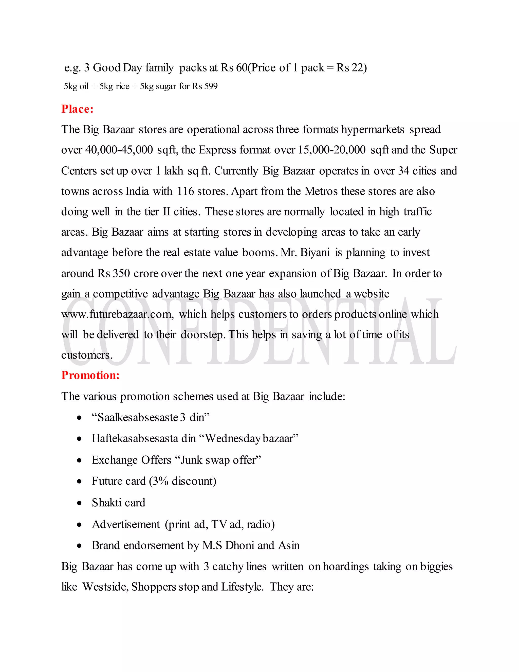 e.g. 3 Good Day family packs at Rs 60(Price of 1 pack = Rs 22)
5kg oil + 5kg rice + 5kg sugar for Rs 599
Place:
The Big Bazaar stores are operational across three formats hypermarkets spread
over 40,000-45,000 sqft, the Express format over 15,000-20,000 sqft and the Super
Centers set up over 1 lakh sq ft. Currently Big Bazaar operates in over 34 cities and
towns across India with 116 stores. Apart from the Metros these stores are also
doing well in the tier II cities. These stores are normally located in high traffic
areas. Big Bazaar aims at starting stores in developing areas to take an early
advantage before the real estate value booms. Mr. Biyani is planning to invest
around Rs 350 crore over the next one year expansion of Big Bazaar. In order to
gain a competitive advantage Big Bazaar has also launched a website
www.futurebazaar.com, which helps customers to orders products online which
will be delivered to their doorstep. This helps in saving a lot of time of its
customers.
Promotion:
The various promotion schemes used at Big Bazaar include:
 “Saalkesabsesaste3 din”
 Haftekasabsesasta din “Wednesdaybazaar”
 Exchange Offers “Junk swap offer”
 Future card (3% discount)
 Shakti card
 Advertisement (print ad, TV ad, radio)
 Brand endorsement by M.S Dhoni and Asin
Big Bazaar has come up with 3 catchy lines written on hoardings taking on biggies
like Westside, Shoppers stop and Lifestyle. They are:
 