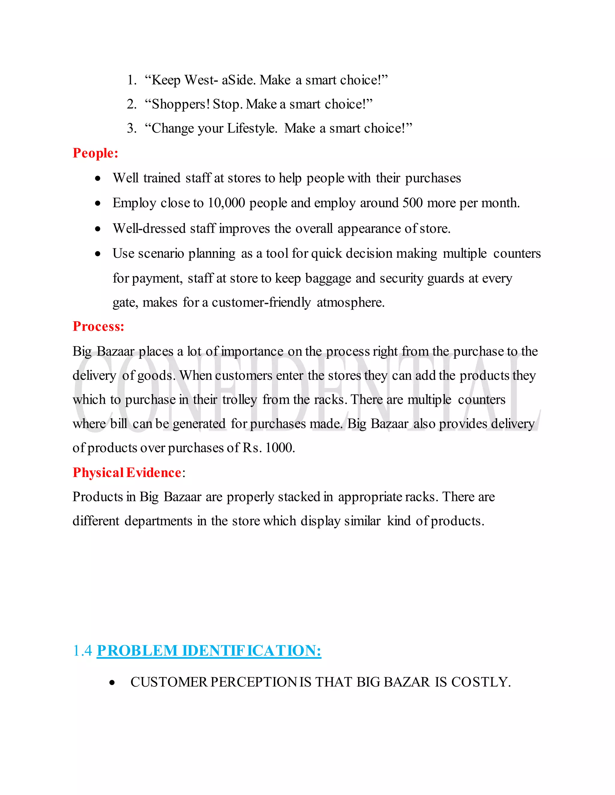 1. “Keep West- aSide. Make a smart choice!”
2. “Shoppers!Stop. Make a smart choice!”
3. “Change your Lifestyle. Make a smart choice!”
People:
 Well trained staff at stores to help people with their purchases
 Employ close to 10,000 people and employ around 500 more per month.
 Well-dressed staff improves the overall appearance of store.
 Use scenario planning as a tool for quick decision making multiple counters
for payment, staff at store to keep baggage and security guards at every
gate, makes for a customer-friendly atmosphere.
Process:
Big Bazaar places a lot of importance on the process right from the purchase to the
delivery of goods. When customers enter the stores they can add the products they
which to purchase in their trolley from the racks. There are multiple counters
where bill can be generated for purchases made. Big Bazaar also provides delivery
of products over purchases of Rs. 1000.
PhysicalEvidence:
Products in Big Bazaar are properly stacked in appropriate racks. There are
different departments in the store which display similar kind of products.
1.4 PROBLEM IDENTIFICATION:
 CUSTOMER PERCEPTIONIS THAT BIG BAZAR IS COSTLY.
 