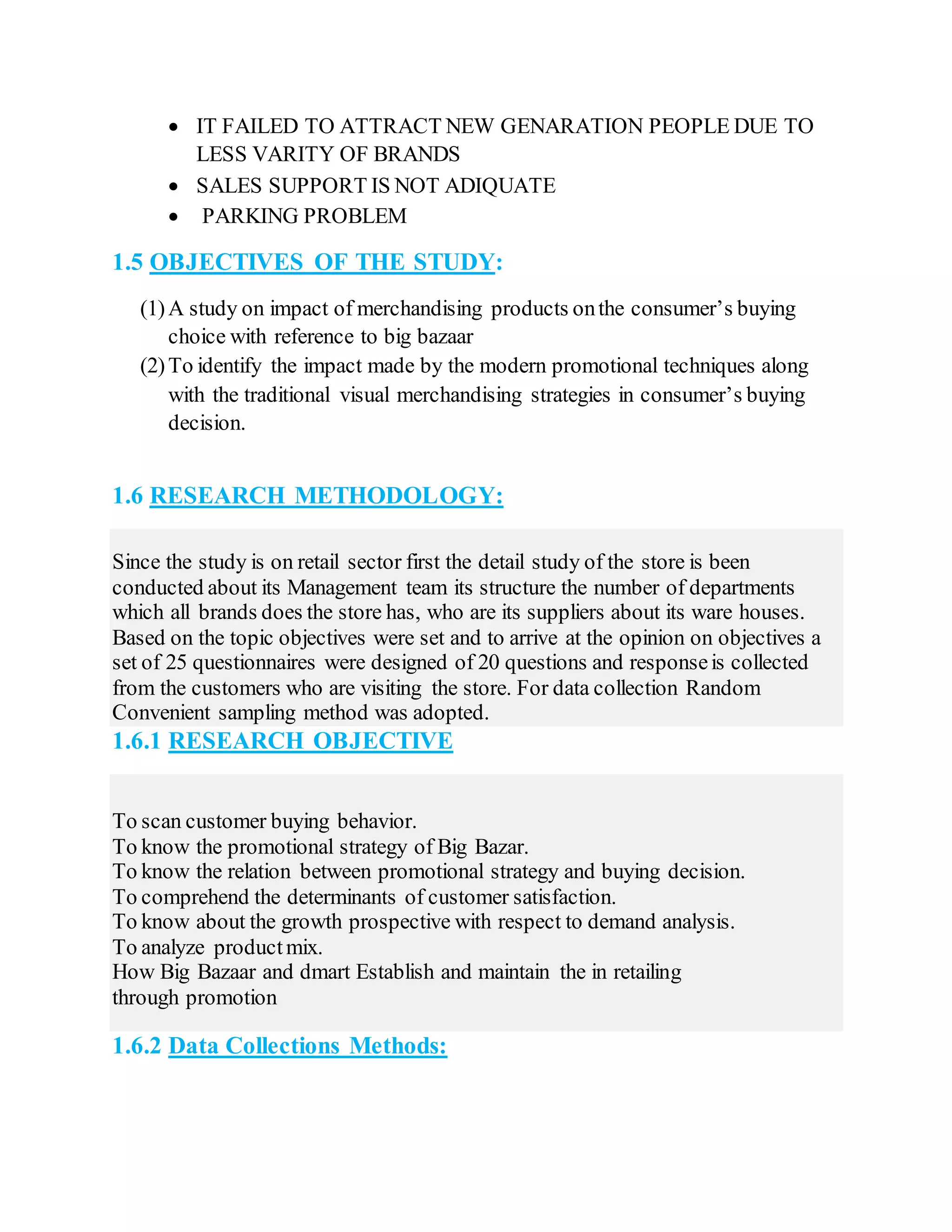  IT FAILED TO ATTRACT NEW GENARATION PEOPLE DUE TO
LESS VARITY OF BRANDS
 SALES SUPPORT IS NOT ADIQUATE
 PARKING PROBLEM
1.5 OBJECTIVES OF THE STUDY:
(1)A study on impact of merchandising products onthe consumer’s buying
choice with reference to big bazaar
(2)To identify the impact made by the modern promotional techniques along
with the traditional visual merchandising strategies in consumer’s buying
decision.
1.6 RESEARCH METHODOLOGY:
Since the study is on retail sector first the detail study of the store is been
conducted about its Management team its structure the number of departments
which all brands does the store has, who are its suppliers about its ware houses.
Based on the topic objectives were set and to arrive at the opinion on objectives a
set of 25 questionnaires were designed of 20 questions and responseis collected
from the customers who are visiting the store. For data collection Random
Convenient sampling method was adopted.
1.6.1 RESEARCH OBJECTIVE
To scan customer buying behavior.
To know the promotional strategy of Big Bazar.
To know the relation between promotional strategy and buying decision.
To comprehend the determinants of customer satisfaction.
To know about the growth prospective with respect to demand analysis.
To analyze productmix.
How Big Bazaar and dmart Establish and maintain the in retailing
through promotion
1.6.2 Data Collections Methods:
 