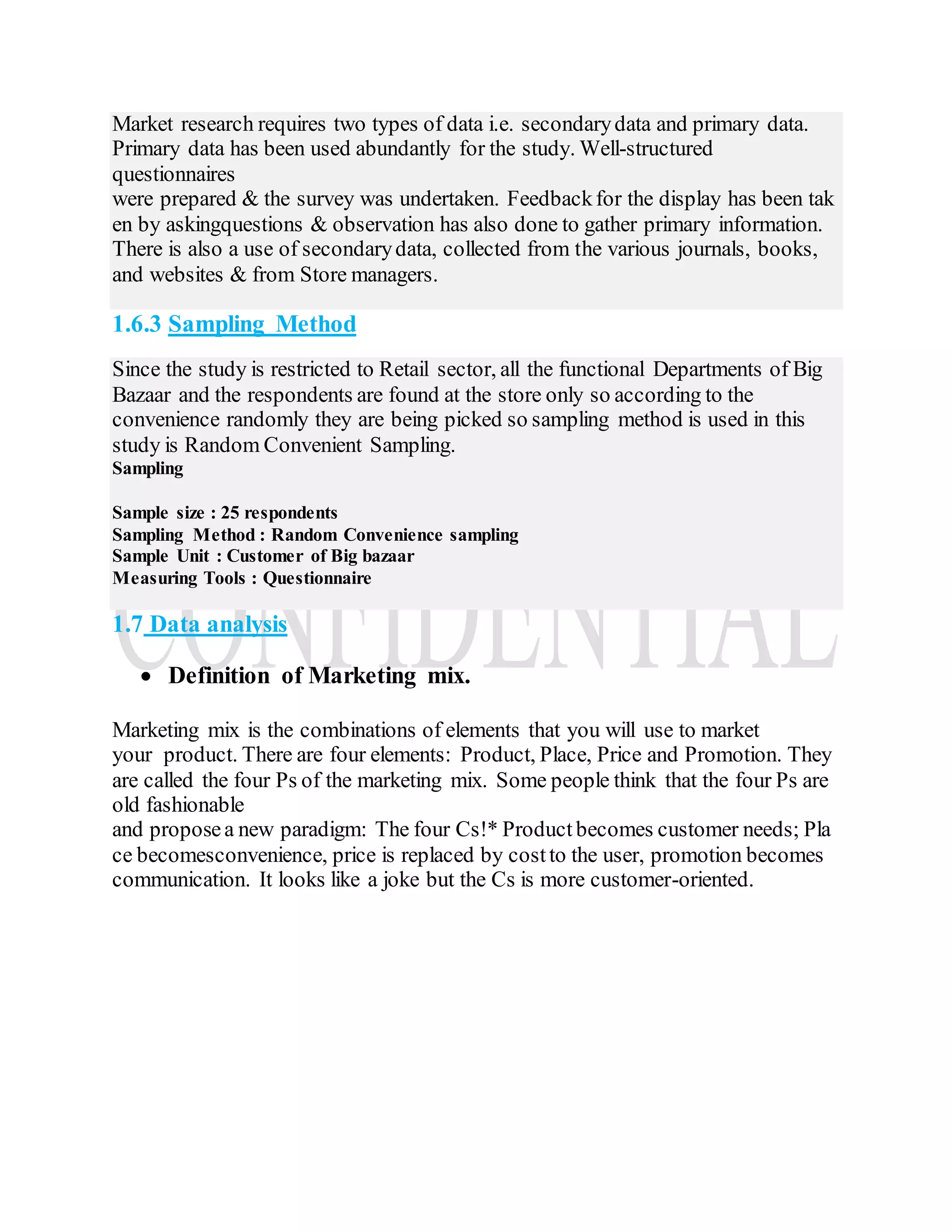 Market research requires two types of data i.e. secondarydata and primary data.
Primary data has been used abundantly for the study. Well-structured
questionnaires
were prepared & the survey was undertaken. Feedbackfor the display has been tak
en by askingquestions & observation has also done to gather primary information.
There is also a use of secondarydata, collected from the various journals, books,
and websites & from Store managers.
1.6.3 Sampling Method
Since the study is restricted to Retail sector, all the functional Departments of Big
Bazaar and the respondents are found at the store only so according to the
convenience randomly they are being picked so sampling method is used in this
study is Random Convenient Sampling.
Sampling
Sample size : 25 respondents
Sampling Method : Random Convenience sampling
Sample Unit : Customer of Big bazaar
Measuring Tools : Questionnaire
1.7 Data analysis
 Definition of Marketing mix.
Marketing mix is the combinations of elements that you will use to market
your product. There are four elements: Product, Place, Price and Promotion. They
are called the four Ps of the marketing mix. Some people think that the four Ps are
old fashionable
and proposea new paradigm: The four Cs!* Product becomes customer needs; Pla
ce becomesconvenience, price is replaced by costto the user, promotion becomes
communication. It looks like a joke but the Cs is more customer-oriented.
 