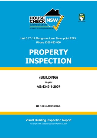 Visual Building Inspection Report
1
Unit 8 17 /12 Mangrove Lane Taren point 2229
Phone 1300 883 806
PROPERTY
INSPECTION
(BUILDING)
as per
AS:4349.1-2007
BYNeale Johnstone
Visual Building Inspection Report
To comply with Australian Standard AS4349.1-2007
 