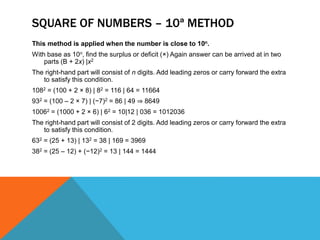 SQUARE OF NUMBERS – 10ª METHOD
This method is applied when the number is close to 10n.
With base as 10n, find the surplus or deficit (×) Again answer can be arrived at in two
parts (B + 2x) |x2
The right-hand part will consist of n digits. Add leading zeros or carry forward the extra
to satisfy this condition.
1082 = (100 + 2 × 8) | 82 = 116 | 64 = 11664
932 = (100 – 2 × 7) | (−7)2 = 86 | 49 ⇒ 8649
10062 = (1000 + 2 × 6) | 62 = 10|12 | 036 = 1012036
The right-hand part will consist of 2 digits. Add leading zeros or carry forward the extra
to satisfy this condition.
632 = (25 + 13) | 132 = 38 | 169 = 3969
382 = (25 – 12) + (−12)2 = 13 | 144 = 1444
 