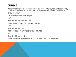 CUBING
We can find the cube of any number close to a power of 10 say 10n with base = 10n by
finding the surplus or the deficit (x). The answer will be obtained in three parts.
B + 3x | 3 . x2 | x3
The left two parts will have n digits.
1043
Base B = 100 and surplus = x = 4
(100 + 3 × 4)|3 × 42|43 = 112|48|64 = 1124864
1093
Base B = 100 and x = 9
(100 + 3 × 9)|3 × 92 |93 = 127|243|729 = 1295029
983
Base B = 100 and x = −2
(100 − 3 × 2) | 3 × (−2)2 | (−2)3 = 94 | 12 | −8 = 94 | 11 | 100 – 8 = 941192
 