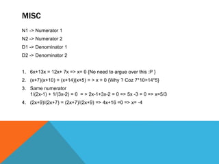 MISC
N1 -> Numerator 1
N2 -> Numerator 2
D1 -> Denominator 1
D2 -> Denominator 2
1. 6x+13x = 12x+ 7x => x= 0 {No need to argue over this :P }
2. (x+7)(x+10) = (x+14)(x+5) = > x = 0 {Why ? Coz 7*10=14*5}
3. Same numerator
1/(2x-1) + 1/(3x-2) = 0 = > 2x-1+3x-2 = 0 => 5x -3 = 0 => x=5/3
4. (2x+9)/(2x+7) = (2x+7)/(2x+9) => 4x+16 =0 => x= -4
 
