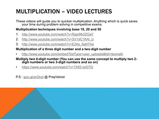 MULTIPLICATION – VIDEO LECTURES
These videos will guide you to quicker multiplication. Anything which is quick saves
your time during problem solving in competitive exams.
Multiplication techniques involving base 10, 20 and 50
1. http://www.youtube.com/watch?v=Rgw9Ik5ZGaY
2. http://www.youtube.com/watch?v=SV1dC1KAl_U
3. http://www.youtube.com/watch?v=E2Az_6gH74w
Multiplication of a three digit number and a two digit number
• http://www.youtube.com/embed?listType=user_uploads&list=tecmath
Multiply two 4-digit number (You can use the same concept to multiply two 2-
digit numbers or two 3-digit numbers and so on)
• https://www.youtube.com/watch?v=7X85-tylGTQ
P.S : goo.gl/arGhzt @ PrepVelvet
 