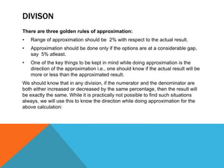 DIVISON
There are three golden rules of approximation:
• Range of approximation should be 2% with respect to the actual result.
• Approximation should be done only if the options are at a considerable gap,
say 5% atleast.
• One of the key things to be kept in mind while doing approximation is the
direction of the approximation i.e., one should know if the actual result will be
more or less than the approximated result.
We should know that in any division, if the numerator and the denominator are
both either increased or decreased by the same percentage, then the result will
be exactly the same. While it is practically not possible to find such situations
always, we will use this to know the direction while doing approximation for the
above calculation:
 