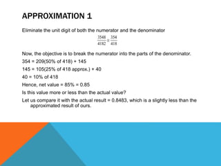 APPROXIMATION 1
Eliminate the unit digit of both the numerator and the denominator
Now, the objective is to break the numerator into the parts of the denominator.
354 = 209(50% of 418) + 145
145 = 105(25% of 418 approx.) + 40
40 = 10% of 418
Hence, net value = 85% = 0.85
Is this value more or less than the actual value?
Let us compare it with the actual result = 0.8483, which is a slightly less than the
approximated result of ours.
 