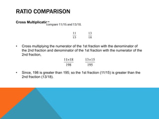 RATIO COMPARISON
Cross Multiplication
• Cross multiplying the numerator of the 1st fraction with the denominator of
the 2nd fraction and denominator of the 1st fraction with the numerator of the
2nd fraction,
• Since, 198 is greater than 195; so the 1st fraction (11/15) is greater than the
2nd fraction (13/18).
 