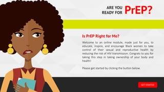 ARE YOU
READY FOR PrEP?
GET	STARTED
Welcome to an online module, made just for you, to
educate, inspire, and encourage Black women to take
control of their sexual and reproductive health by
reducing the risk of HIV transmission. Congrats to you for
taking this step in taking ownership of your body and
health!
Please get started by clicking the button below.
Is PrEP Right for Me?
 