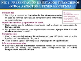 NIC 1: PRESENTACIÓN DE ESTADOS FINANCIEROS
OTROS ASPECTOS A TENER EN CUENTA
Uniformidad
 Se obliga a cambiar los importes de los años procedentes
en caso de cambios significativos para preservar la uniformidad
de la presentación
Importancia relativa y agrupación de datos
 Cada partida con la suficiente importancia relativa deber ser presentada de
forma separada
 Las partidas de importes poco significativos se deben agrupar con otras de
similar naturaleza o función
Compensación
 Cuando sea explícitamente dictaminado por una NIC tanto para el activo
(gasto) como para el pasivo (ingreso)
 Tanto el activo (gasto) como el pasivo (ingreso) no son significativos
Información comparativa
 En general, toda la información numérica incluida en los estados financieros
(incluidas las notas) del ejercicio debe acompañarse de las cifras
comparativas del año anterior

 