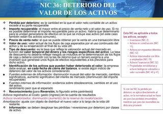 NIC 36: DETERIORO DEL
VALOR DE LOS ACTIVOS
Pérdida por deterioro: es la cantidad en la que el valor neto contable de un activo
excede a su porte recuperable
 Importe recuperable: el mayor entre el precio de venta neto y el valor de uso. Si no
es posible determinar el importe recuperable para un activo, habría que determinarlo
para la unidad generadora de efectivo en la que se incluye ese activo (en este caso
también están los activos comunes).
 Precio de venta neto: el que se puede obtener por la venta en una transacción libre
 Valor de uso: valor actual de los flujos de caja esperados por el uso continuado del
activo y de su enajenación al final de su vida útil.
 Tipo de descuento: es la tasa que refleja la valoración actual del mercado en
función del valor temporal del dinero y los riesgos específicos del activo. La tasa
de descuento no debería reflejar riesgos ya incluidos en la determinación de los flujos
de caja y debería coincidir con la tas de retorno que un tercero exigiría a una
inversión que generase unos flujos de efectivo equivalentes a los previstos para
dicho activo.
 Identificación de los activos que pueden haber deteriorado el valor: la empresa
debe evaluar, en cada fecha de cierre del balance, si existe algún indicio de
deterioro del valor de los activos considerando:
■ Fuentes externas de información: disminución inusual del valor de mercado, cambios
significativos, aumento significativo del interés de mercado (disminución del importe
recuperable)
■ Fuentes internas de información: evidencia sobre obsolescencia, cambios en el uso
del activo,
rendimiento peor que el esperado
 Reconocimiento (para Reversión, lo figurado entre paréntesis)
Activos registrados al Costo: gasto (ingreso) en la cuenta de resultados
Activos revalorizados: disminución (aumento) de la reserva de revalorización
Amortización: ajuste con objeto de distribuir el nuevo valor a lo largo de la vida útil
restante
 Información: se deben desglosar las pérdidas / reversiones por deterioro por clases
de activo.


 