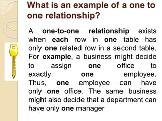 What is an example of a one to
one relationship?
A one-to-one relationship exists
when each row in one table has
only one related row in a second table.
For example, a business might decide
to assign one office to
exactly one employee.
Thus, one employee can have
only one office. The same business
might also decide that a department can
have only one manager
 