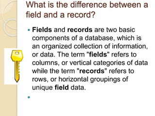 What is the difference between a
field and a record?
 Fields and records are two basic
components of a database, which is
an organized collection of information,
or data. The term "fields" refers to
columns, or vertical categories of data
while the term "records" refers to
rows, or horizontal groupings of
unique field data.

 