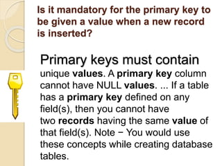 Is it mandatory for the primary key to
be given a value when a new record
is inserted?
Primary keys must contain
unique values. A primary key column
cannot have NULL values. ... If a table
has a primary key defined on any
field(s), then you cannot have
two records having the same value of
that field(s). Note − You would use
these concepts while creating database
tables.
 