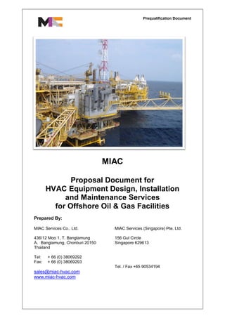 Prequalification Document
MIAC
Proposal Document for
HVAC Equipment Design, Installation
and Maintenance Services
for Offshore Oil & Gas Facilities
Prepared By:
MIAC Services Co., Ltd.
436/12 Moo 1, T. Banglamung
A. Banglamung, Chonburi 20150
Thailand
Tel: + 66 (0) 38069292
Fax: + 66 (0) 38069293
MIAC Services (Singapore) Pte, Ltd.
156 Gul Circle
Singapore 629613
Tel. / Fax +65 90534194
sales@miac-hvac.com
www.miac-hvac.com
 