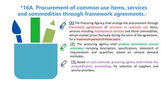 *16A. Procurement of common use items, services
and commodities through framework agreements.-
(1) The Procuring Agency shall arrange the procurement through
framework agreements of recurrent or common use items,
services including maintenance services and those commodities,
whose market prices fluctuate during the term of the agreement,
for a maximum period of three years.
(2) The procuring agency shall prepare provisional annual
estimates including description, specifications, statement of
requirements and quantities, based on rational demand
estimates.
(3) Based on such estimate, procuring agency shall initiate the
prequalification proceedings for selection of suppliers and
service providers.
 