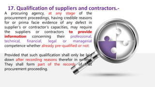 17. Qualification of suppliers and contractors.-
A procuring agency, at any stage of the
procurement proceedings, having credible reasons
for or prima facie evidence of any defect in
supplier’s or contractor’s capacities, may require
the suppliers or contractors to provide
information concerning their professional,
technical, financial, legal or managerial
competence whether already pre-qualified or not:
Provided that such qualification shall only be laid
down after recording reasons therefor in writing.
They shall form part of the records of that
procurement proceeding.
 