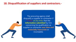 18. Disqualification of suppliers and contractors.-
The procuring agency shall
disqualify a supplier or contractor if
it finds, at any time, that the
information submitted by him
concerning his qualification as
supplier or contractor was false and
materially inaccurate or
incomplete.
 