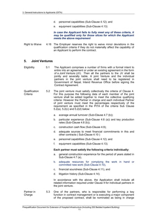 3. General Instructions to Applicants (GITA)
d. personnel capabilities (Sub-Clause 4.12); and
e. equipment capabilities (Sub-Clause 4.13)
In case the Applicant fails to fully meet any of these criteria, it
may be qualified only for those slices for which the Applicant
meets the above requirement
Right to Waive 4.16 The Employer reserves the right to waive minor deviations in the
qualification criteria if they do not materially affect the capability of
an Applicant to perform the contract.
5. Joint Ventures
Eligibility 5.1 The Applicant comprises a number of firms with a formal intent to
entire into an agreement or under an existing agreement in the form
of a Joint Venture (JV). Then all the partners to the JV shall be
jointly and severally liable. A joint Venture and the individual
partners in the joint venture shall need to be registered in
Government of Nepal, Inland Revenue Office before signing the
Contract Agreement.
Qualification
Criteria
5.2 The joint venture must satisfy collectively the criteria of Clause 4.
For this purpose the following data of each member of the joint
venture shall be added together to meet the collective qualifying
criteria: However the Partner in charge and each individual Partner
of joint venture must meet the percentages respectively of the
requirement as specified in the PITA of the criteria Sub Clause
5.2(a), 5.2(c) and 5.2(d) below:
a. average annual turnover (Sub-Clause 4.7 (b));
b. particular experience (Sub-Clause 4.8 (a)) and key production
rates (Sub-Clause 4.8 (b));
c. construction cash flow (Sub-Clause 4.9);
d. adequate sources to meet financial commitments in this and
other contracts ( Sub-Clause 4.10 )
e. personnel capabilities (Sub-Clause 4.12); and
f. equipment capabilities (Sub-Clause 4.13).
Each partner must satisfy the following criteria individually:
a. general construction experience for the period of years stated in
Sub-Clause 4.7 (a),
b. adequate resources for complying the work in hand or
committed new work (Sub-Clause 4.10),
c. financial soundness (Sub-Clause 4.11), and
d. litigation history (Sub-Clause 4.14).
In accordance with the above, the Application shall include all
related information required under Clause 4 for individual partners in
the joint venture.
Partner in
Charge
5.3 One of the partners, who is responsible for performing a key
function in contract management or is executing a major component
of the proposed contract, shall be nominated as being in charge
Prequalification Document for Extension of Hospital Infrastructure (Including 200 Bedded Inpatient Building)
11
 