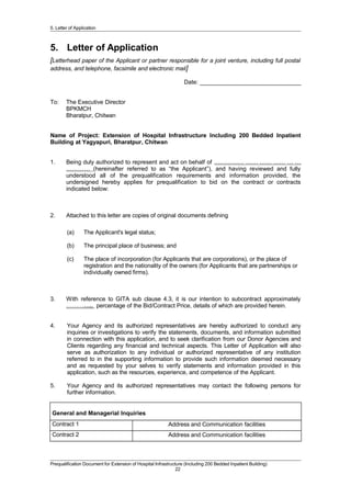 5. Letter of Application
5. Letter of Application
[Letterhead paper of the Applicant or partner responsible for a joint venture, including full postal
address, and telephone, facsimile and electronic mail]
Date: _______________________________
To: The Executive Director
BPKMCH
Bharatpur, Chitwan
Name of Project: Extension of Hospital Infrastructure Including 200 Bedded Inpatient
Building at Yagyapuri, Bharatpur, Chitwan
1. Being duly authorized to represent and act on behalf of …………… …… …… …… … …
………… (hereinafter referred to as “the Applicant”), and having reviewed and fully
understood all of the prequalification requirements and information provided, the
undersigned hereby applies for prequalification to bid on the contract or contracts
indicated below:
2. Attached to this letter are copies of original documents defining
(a) The Applicant's legal status;
(b) The principal place of business; and
(c) The place of incorporation (for Applicants that are corporations), or the place of
registration and the nationality of the owners (for Applicants that are partnerships or
individually owned firms).
3. With reference to GITA sub clause 4.3, it is our intention to subcontract approximately
………….. percentage of the Bid/Contract Price, details of which are provided herein.
4. Your Agency and its authorized representatives are hereby authorized to conduct any
inquiries or investigations to verify the statements, documents, and information submitted
in connection with this application, and to seek clarification from our Donor Agencies and
Clients regarding any financial and technical aspects. This Letter of Application will also
serve as authorization to any individual or authorized representative of any institution
referred to in the supporting information to provide such information deemed necessary
and as requested by your selves to verify statements and information provided in this
application, such as the resources, experience, and competence of the Applicant.
5. Your Agency and its authorized representatives may contact the following persons for
further information.
General and Managerial Inquiries
Contract 1 Address and Communication facilities
Contract 2 Address and Communication facilities
Prequalification Document for Extension of Hospital Infrastructure (Including 200 Bedded Inpatient Building)
22
 