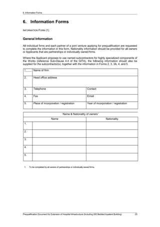 6. Information Forms
6. Information Forms
INFORMATION FORM (1)
General Information
All individual firms and each partner of a joint venture applying for prequalification are requested
to complete the information in this form. Nationality information should be provided for all owners
or Applicants that are partnerships or individually owned firms.
Where the Applicant proposes to use named subcontractors for highly specialized components of
the Works (reference Sub-Clause 4.4 of the GITA), the following information should also be
supplied for the subcontractor(s), together with the information in Forms 2, 3, 3A, 4, and 5.
1. Name of firm
2. Head office address
3. Telephone Contact
4. Fax Email
5. Place of incorporation / registration Year of incorporation / registration
Name & Nationality of owners1
Name Nationality
1.
2.
3.
4.
5.
1. To be completed by all owners of partnerships or individually owned firms.
Prequalification Document for Extension of Hospital Infrastructure (Including 200 Bedded Inpatient Building) 25
 