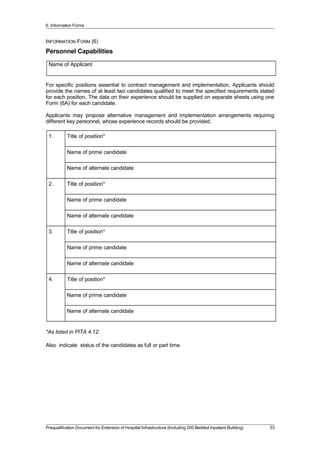 6. Information Forms
INFORMATION FORM (6)
Personnel Capabilities
Name of Applicant
For specific positions essential to contract management and implementation, Applicants should
provide the names of at least two candidates qualified to meet the specified requirements stated
for each position. The data on their experience should be supplied on separate sheets using one
Form (6A) for each candidate.
Applicants may propose alternative management and implementation arrangements requiring
different key personnel, whose experience records should be provided.
1. Title of position*
Name of prime candidate
Name of alternate candidate
2. Title of position*
Name of prime candidate
Name of alternate candidate
3. Title of position*
Name of prime candidate
Name of alternate candidate
4. Title of position*
Name of prime candidate
Name of alternate candidate
*As listed in PITA 4.12.
Also indicate status of the candidates as full or part time.
Prequalification Document for Extension of Hospital Infrastructure (Including 200 Bedded Inpatient Building) 33
 