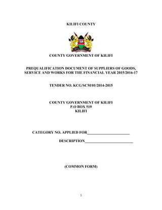 1
KILIFI COUNTY
COUNTY GOVERNMENT OF KILIFI
PREQUALIFICATION DOCUMENT OF SUPPLIERS OF GOODS,
SERVICE AND WORKS FOR THE FINANCIAL YEAR 2015/2016-17
TENDER NO. KCG/SCM/01/2014-2015
COUNTY GOVERNMENT OF KILIFI
P.O BOX 519
KILIFI
CATEGORY NO. APPLIED FOR_______________________
DESCRIPTION__________________________
(COMMON FORM)
 
