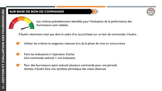 1I–GESTIONETEVALUATIONDESFOURNISSEURS
SUR BASE DE BON DE COMMANDE
Les critères précédemment identifiés pour l’évaluation de la performance des
fournisseurs sont valables.
Il faudra néanmoins noté que dans le cadre d’un accord basé sur un bon de commande, il faudra :
Utiliser les critères et exigences retenues lors da la phase de mise en concurrence
Faire les évaluations à l’opération d’achat
Une commande exécuté = une évaluation
Pour des fournisseurs ayant exécuté plusieurs commande pour une période
donnée, il faudra faire une synthèse périodique des notes obtenues
 