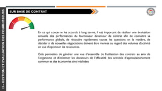 1I–GESTIONETEVALUATIONDESFOURNISSEURS
SUR BASE DE CONTRAT
En ce qui concerne les accords à long terme, il est important de réaliser une évaluation
annuelle des performances du fournisseur détenteur de contrat afin de connaître sa
performance globale, de résoudre rapidement toutes les questions en la matière, de
décider si de nouvelles négociations doivent être menées au regard des volumes d’activité
en vue d’optimiser les ressources.
Cela permettra de générer une vue d’ensemble de l’utilisation des contrats au sein de
l’organisme et d’informer les donateurs de l’efficacité des activités d’approvisionnement
commun et des économies ainsi réalisées
 