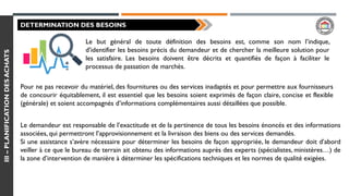 III–PLANIFICATIONDESACHATS
DETERMINATION DES BESOINS
Le but général de toute définition des besoins est, comme son nom l’indique,
d’identifier les besoins précis du demandeur et de chercher la meilleure solution pour
les satisfaire. Les besoins doivent être décrits et quantifiés de façon à faciliter le
processus de passation de marchés.
Pour ne pas recevoir du matériel, des fournitures ou des services inadaptés et pour permettre aux fournisseurs
de concourir équitablement, il est essentiel que les besoins soient exprimés de façon claire, concise et flexible
(générale) et soient accompagnés d’informations complémentaires aussi détaillées que possible.
Le demandeur est responsable de l’exactitude et de la pertinence de tous les besoins énoncés et des informations
associées, qui permettront l’approvisionnement et la livraison des biens ou des services demandés.
Si une assistance s’avère nécessaire pour déterminer les besoins de façon appropriée, le demandeur doit d’abord
veiller à ce que le bureau de terrain ait obtenu des informations auprès des experts (spécialistes, ministères…) de
la zone d’intervention de manière à déterminer les spécifications techniques et les normes de qualité exigées.
 