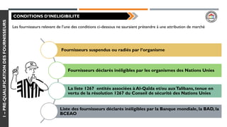 1–PRE-QUALIFICATIONDESFOURNISSEURS
CONDITIONS D’INELIGIBILITE
Les fournisseurs relevant de l’une des conditions ci-dessous ne sauraient prétendre à une attribution de marché
Fournisseurs suspendus ou radiés par l’organisme
Fournisseurs déclarés inéligibles par les organismes des Nations Unies
La liste 1267 entités associées à Al-Qaïda et/ou auxTalibans, tenue en
vertu de la résolution 1267 du Conseil de sécurité des Nations Unies
Liste des fournisseurs déclarés inéligibles par la Banque mondiale, la BAD, la
BCEAO
 