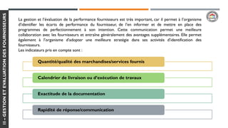 1I–GESTIONETEVALUATIONDESFOURNISSEURS
La gestion et l’évaluation de la performance fournisseurs est très important, car il permet à l’organisme
d’identifier les écarts de performance du fournisseur, de l’en informer et de mettre en place des
programmes de perfectionnement à son intention. Cette communication permet une meilleure
collaboration avec les fournisseurs et entraîne généralement des avantages supplémentaires. Elle permet
également à l’organisme d’adopter une meilleure stratégie dans ses activités d’identification des
fournisseurs.
Les indicateurs pris en compte sont :
Quantité/qualité des marchandises/services fournis
Calendrier de livraison ou d’exécution de travaux
Exactitude de la documentation
Rapidité de réponse/communication
 