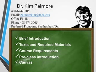 Dr. Kim Palmore
408-674-3005
Email: palmorekim@fhda.edu
Office F1-1L
Phone 408 674 3005
Preferred Pronouns: She/her/hers/Dr.
Brief Introduction
Texts and Required Materials
Course Requirements
Pre-class introduction
Canvas
 