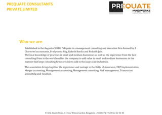 PREQUATE CONSULTANTS
PRIVATE LIMITED




     Who we are
       Established in the August of 2010, PrEquate is a management consulting and execution firm formed by 3
       Chartered accountants, Pradyumna Nag, Rakesh Bordia and Rishabh Jain.
       The local knowledge of practises in small and medium businesses as well as the experience from the best
       consulting firms in the world enables the company to add value to small and medium businesses in the
       manner that large consulting firms are able to add to the large scale industries.

       The association brings together the experience and vantage in the fields of Assurance, ERP Implementation,
       Merger accounting, Management accounting, Management consulting, Risk management, Transaction
       accounting and Taxation.




                         #11/2, Shanti Nivas, 3 Cross, Wilson Garden, Bengaluru – 560 027 | +91 80 22 22 50 40
 
