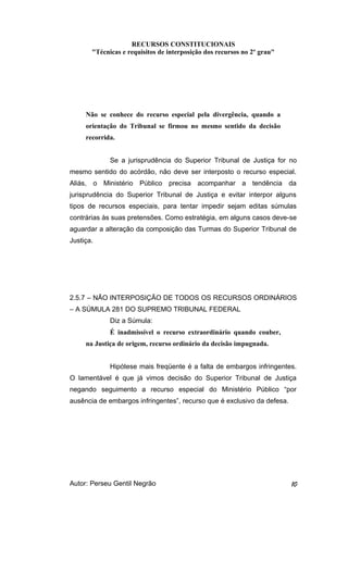RECURSOS CONSTITUCIONAIS 
"Técnicas e requisitos de interposição dos recursos no 2º grau" 
Não se conhece do recurso especial pela divergência, quando a 
orientação do Tribunal se firmou no mesmo sentido da decisão 
recorrida. 
Se a jurisprudência do Superior Tribunal de Justiça for no 
mesmo sentido do acórdão, não deve ser interposto o recurso especial. 
Aliás, o Ministério Público precisa acompanhar a tendência da 
jurisprudência do Superior Tribunal de Justiça e evitar interpor alguns 
tipos de recursos especiais, para tentar impedir sejam editas súmulas 
contrárias às suas pretensões. Como estratégia, em alguns casos deve-se 
aguardar a alteração da composição das Turmas do Superior Tribunal de 
Justiça. 
2.5.7 – NÃO INTERPOSIÇÃO DE TODOS OS RECURSOS ORDINÁRIOS 
– A SÚMULA 281 DO SUPREMO TRIBUNAL FEDERAL 
Diz a Súmula: 
É inadmissível o recurso extraordinário quando couber, 
na Justiça de origem, recurso ordinário da decisão impugnada. 
Hipótese mais freqüente é a falta de embargos infringentes. 
O lamentável é que já vimos decisão do Superior Tribunal de Justiça 
negando seguimento a recurso especial do Ministério Público “por 
ausência de embargos infringentes”, recurso que é exclusivo da defesa. 
Autor: Perseu Gentil Negrão 10 
 
