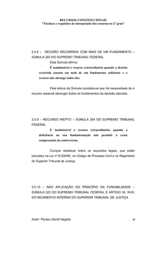 RECURSOS CONSTITUCIONAIS 
"Técnicas e requisitos de interposição dos recursos no 2º grau" 
2.5.8 – DECISÃO RECORRIDA COM MAIS DE UM FUNDAMENTO – 
SÚMULA 283 DO SUPREMO TRIBUNAL FEDERAL 
Esta Súmula afirma: 
É inadmissível o recurso extraordinário quando a decisão 
recorrida assenta em mais de um fundamento suficiente e o 
recurso não abrange todos eles. 
Pela leitura da Súmula constata-se que há necessidade de o 
recurso especial abranger todos os fundamentos da decisão atacada. 
2.5.9 – RECURSO INEPTO – SÚMULA 284 DO SUPREMO TRIBUNAL 
FEDERAL 
É inadmissível o recurso extraordinário, quando a 
deficiência na sua fundamentação não permitir a exata 
compreensão da controvérsia. 
Cumpre obedecer todos os requisitos legais, que estão 
previstos na Lei nº 8.038/90, no Código de Processo Civil e no Regimento 
do Superior Tribunal de Justiça. 
2.5.10 – NÃO APLICAÇÃO DO PRINCÍPIO DA FUNGIBILIDADE – 
SÚMULA 322 DO SUPREMO TRIBUNAL FEDERAL E ARTIGO 34, XVIII, 
DO REGIMENTO INTERNO DO SUPERIOR TRIBUNAL DE JUSTIÇA 
Autor: Perseu Gentil Negrão 11 
 