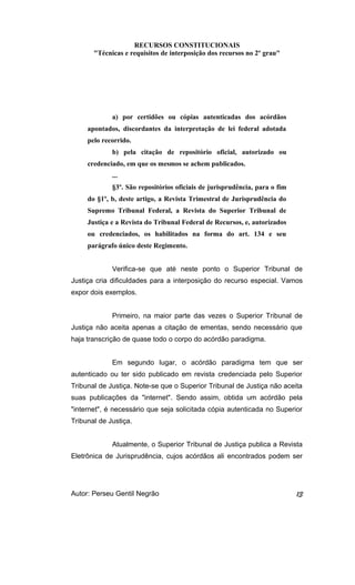 RECURSOS CONSTITUCIONAIS 
"Técnicas e requisitos de interposição dos recursos no 2º grau" 
a) por certidões ou cópias autenticadas dos acórdãos 
apontados, discordantes da interpretação de lei federal adotada 
pelo recorrido. 
b) pela citação de repositório oficial, autorizado ou 
credenciado, em que os mesmos se achem publicados. 
... 
§3º. São repositórios oficiais de jurisprudência, para o fim 
do §1º, b, deste artigo, a Revista Trimestral de Jurisprudência do 
Supremo Tribunal Federal, a Revista do Superior Tribunal de 
Justiça e a Revista do Tribunal Federal de Recursos, e, autorizados 
ou credenciados, os habilitados na forma do art. 134 e seu 
parágrafo único deste Regimento. 
Verifica-se que até neste ponto o Superior Tribunal de 
Justiça cria dificuldades para a interposição do recurso especial. Vamos 
expor dois exemplos. 
Primeiro, na maior parte das vezes o Superior Tribunal de 
Justiça não aceita apenas a citação de ementas, sendo necessário que 
haja transcrição de quase todo o corpo do acórdão paradigma. 
Em segundo lugar, o acórdão paradigma tem que ser 
autenticado ou ter sido publicado em revista credenciada pelo Superior 
Tribunal de Justiça. Note-se que o Superior Tribunal de Justiça não aceita 
suas publicações da "internet". Sendo assim, obtida um acórdão pela 
"internet", é necessário que seja solicitada cópia autenticada no Superior 
Tribunal de Justiça. 
Atualmente, o Superior Tribunal de Justiça publica a Revista 
Eletrônica de Jurisprudência, cujos acórdãos ali encontrados podem ser 
Autor: Perseu Gentil Negrão 13 
 
