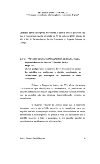 RECURSOS CONSTITUCIONAIS 
"Técnicas e requisitos de interposição dos recursos no 2º grau" 
utilizados como paradigmas. No entanto, o acervo ainda é pequeno, vez 
que a mencionada revista foi criada em 14 de junho de 2002, através do 
Ato nº 88, do Excelentíssimo Senhor Presidente do Superior Tribunal de 
Justiça. 
2.5.12 – FALTA DE COMPARAÇÃO ANALÍTICA DE SEMELHANÇA 
Regimento Interno do Superior Tribunal de Justiça: 
Artigo 255: 
§2º. Em qualquer caso, o recorrente deverá transcrever os trechos 
dos acórdãos que configurem o dissídio, mencionando as 
circunstâncias que identifiquem ou assemelhem os casos 
confrontados. 
Embora o Regimento Interno do STJ afirme claramente 
“circunstâncias que identifiquem ou assemelhem”, há presidentes de 
tribunais estaduais que negam seguimento ao recurso especial afirmando 
que as decisões não são idênticas, desconsiderando, portanto, as 
semelhantes. 
O Superior Tribunal de Justiça exige que o recorrente 
transcreva trechos do acórdão recorrido e do paradigma, para, em 
seguida, ser feita a comparação analítica, isto é, destacando-se as partes 
semelhantes e as divergentes. Na prática, é mais fácil transcrever todo o 
acórdão recorrido e todo o paradigma e, em seguida, apontar as 
semelhanças e as diferenças de interpretações. 
Autor: Perseu Gentil Negrão 14 
 