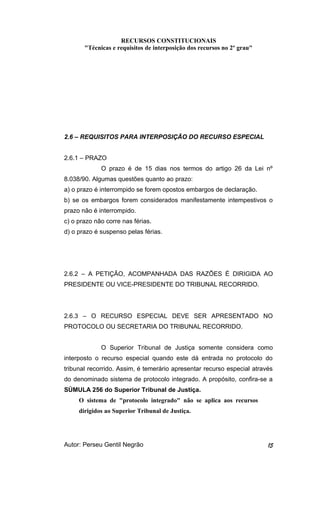 RECURSOS CONSTITUCIONAIS 
"Técnicas e requisitos de interposição dos recursos no 2º grau" 
2.6 – REQUISITOS PARA INTERPOSIÇÃO DO RECURSO ESPECIAL 
2.6.1 – PRAZO 
O prazo é de 15 dias nos termos do artigo 26 da Lei nº 
8.038/90. Algumas questões quanto ao prazo: 
a) o prazo é interrompido se forem opostos embargos de declaração. 
b) se os embargos forem considerados manifestamente intempestivos o 
prazo não é interrompido. 
c) o prazo não corre nas férias. 
d) o prazo é suspenso pelas férias. 
2.6.2 – A PETIÇÃO, ACOMPANHADA DAS RAZÕES É DIRIGIDA AO 
PRESIDENTE OU VICE-PRESIDENTE DO TRIBUNAL RECORRIDO. 
2.6.3 – O RECURSO ESPECIAL DEVE SER APRESENTADO NO 
PROTOCOLO OU SECRETARIA DO TRIBUNAL RECORRIDO. 
O Superior Tribunal de Justiça somente considera como 
interposto o recurso especial quando este dá entrada no protocolo do 
tribunal recorrido. Assim, é temerário apresentar recurso especial através 
do denominado sistema de protocolo integrado. A propósito, confira-se a 
SÚMULA 256 do Superior Tribunal de Justiça. 
O sistema de "protocolo integrado" não se aplica aos recursos 
dirigidos ao Superior Tribunal de Justiça. 
Autor: Perseu Gentil Negrão 15 
 