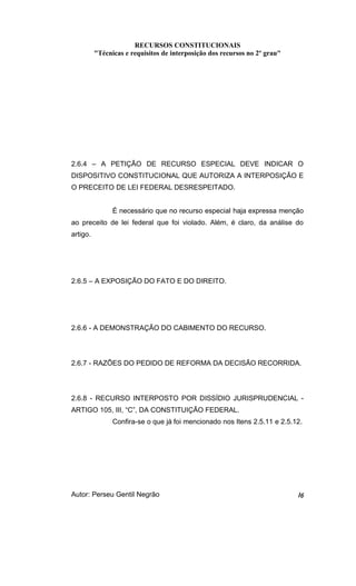 RECURSOS CONSTITUCIONAIS 
"Técnicas e requisitos de interposição dos recursos no 2º grau" 
2.6.4 – A PETIÇÃO DE RECURSO ESPECIAL DEVE INDICAR O 
DISPOSITIVO CONSTITUCIONAL QUE AUTORIZA A INTERPOSIÇÃO E 
O PRECEITO DE LEI FEDERAL DESRESPEITADO. 
É necessário que no recurso especial haja expressa menção 
ao preceito de lei federal que foi violado. Além, é claro, da análise do 
artigo. 
2.6.5 – A EXPOSIÇÃO DO FATO E DO DIREITO. 
2.6.6 - A DEMONSTRAÇÃO DO CABIMENTO DO RECURSO. 
2.6.7 - RAZÕES DO PEDIDO DE REFORMA DA DECISÃO RECORRIDA. 
2.6.8 - RECURSO INTERPOSTO POR DISSÍDIO JURISPRUDENCIAL - 
ARTIGO 105, III, “C”, DA CONSTITUIÇÃO FEDERAL. 
Confira-se o que já foi mencionado nos Itens 2.5.11 e 2.5.12. 
Autor: Perseu Gentil Negrão 16 
 