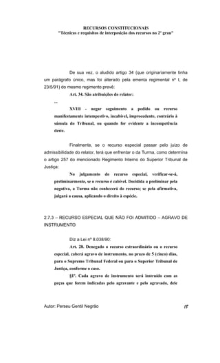 RECURSOS CONSTITUCIONAIS 
"Técnicas e requisitos de interposição dos recursos no 2º grau" 
De sua vez, o aludido artigo 34 (que originariamente tinha 
um parágrafo único, mas foi alterado pela ementa regimental nº I, de 
23/5/91) do mesmo regimento prevê: 
Art. 34. São atribuições do relator: 
... 
XVIII - negar seguimento a pedido ou recurso 
manifestamente intempestivo, incabível, improcedente, contrário à 
súmula do Tribunal, ou quando for evidente a incompetência 
deste. 
Finalmente, se o recurso especial passar pelo juízo de 
admissibilidade do relator, terá que enfrentar o da Turma, como determina 
o artigo 257 do mencionado Regimento Interno do Superior Tribunal de 
Justiça: 
No julgamento do recurso especial, verificar-se-á, 
preliminarmente, se o recurso é cabível. Decidida a preliminar pela 
negativa, a Turma não conhecerá do recurso; se pela afirmativa, 
julgará a causa, aplicando o direito à espécie. 
2.7.3 – RECURSO ESPECIAL QUE NÃO FOI ADMITIDO – AGRAVO DE 
INSTRUMENTO 
Diz a Lei nº 8.038/90: 
Art. 28. Denegado o recurso extraordinário ou o recurso 
especial, caberá agravo de instrumento, no prazo de 5 (cinco) dias, 
para o Supremo Tribunal Federal ou para o Superior Tribunal de 
Justiça, conforme o caso. 
§1º. Cada agravo de instrumento será instruído com as 
peças que forem indicadas pelo agravante e pelo agravado, dele 
Autor: Perseu Gentil Negrão 18 
 
