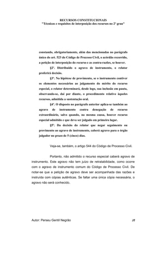 RECURSOS CONSTITUCIONAIS 
"Técnicas e requisitos de interposição dos recursos no 2º grau" 
constando, obrigatoriamente, além das mencionadas no parágrafo 
único do art. 523 do Código de Processo Civil, o acórdão recorrido, 
a petição de interposição do recurso e as contra-razões, se houver. 
§2º. Distribuído o agravo de instrumento, o relator 
proferirá decisão. 
§3º. Na hipótese de provimento, se o instrumento contiver 
os elementos necessários ao julgamento do mérito do recurso 
especial, o relator determinará, desde logo, sua inclusão em pauta, 
observando-se, daí por diante, o procedimento relativo àqueles 
recursos, admitida a sustentação oral. 
§4º. O disposto no parágrafo anterior aplica-se também ao 
agravo de instrumento contra denegação de recurso 
extraordinário, salvo quando, na mesma causa, houver recurso 
especial admitido e que deva ser julgado em primeiro lugar. 
§5º. Da decisão do relator que negar seguimento ou 
provimento ao agravo de instrumento, caberá agravo para o órgão 
julgador no prazo de 5 (cinco) dias. 
Veja-se, também, o artigo 544 do Código de Processo Civil. 
Portanto, não admitido o recurso especial caberá agravo de 
instrumento. Este agravo não tem juízo de retratabilidade, como ocorre 
com o agravo de instrumento comum do Código de Processo Civil. De 
notar-se que a petição de agravo deve ser acompanhada das razões e 
instruída com cópias autênticas. Se faltar uma única cópia necessária, o 
agravo não será conhecido. 
Autor: Perseu Gentil Negrão 19 
 