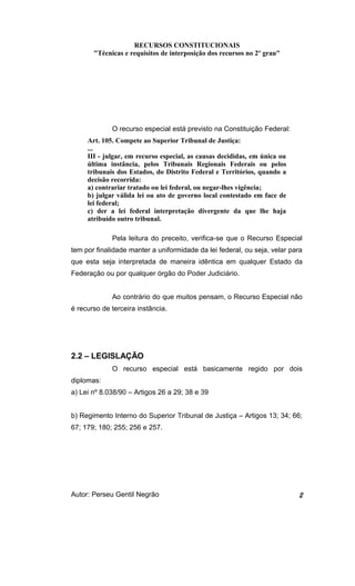 RECURSOS CONSTITUCIONAIS 
"Técnicas e requisitos de interposição dos recursos no 2º grau" 
O recurso especial está previsto na Constituição Federal: 
Art. 105. Compete ao Superior Tribunal de Justiça: 
... 
III - julgar, em recurso especial, as causas decididas, em única ou 
última instância, pelos Tribunais Regionais Federais ou pelos 
tribunais dos Estados, do Distrito Federal e Territórios, quando a 
decisão recorrida: 
a) contrariar tratado ou lei federal, ou negar-lhes vigência; 
b) julgar válida lei ou ato de governo local contestado em face de 
lei federal; 
c) der a lei federal interpretação divergente da que lhe haja 
atribuído outro tribunal. 
Pela leitura do preceito, verifica-se que o Recurso Especial 
tem por finalidade manter a uniformidade da lei federal, ou seja, velar para 
que esta seja interpretada de maneira idêntica em qualquer Estado da 
Federação ou por qualquer órgão do Poder Judiciário. 
Ao contrário do que muitos pensam, o Recurso Especial não 
é recurso de terceira instância. 
2.2 – LEGISLAÇÃO 
O recurso especial está basicamente regido por dois 
diplomas: 
a) Lei nº 8.038/90 – Artigos 26 a 29; 38 e 39 
b) Regimento Interno do Superior Tribunal de Justiça – Artigos 13; 34; 66; 
67; 179; 180; 255; 256 e 257. 
Autor: Perseu Gentil Negrão 2 
 