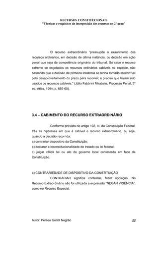 RECURSOS CONSTITUCIONAIS 
"Técnicas e requisitos de interposição dos recursos no 2º grau" 
O recurso extraordinário “pressupõe o exaurimento dos 
recursos ordinários, em decisão de última instância, ou decisão em ação 
penal que seja da competência originária do tribunal. Só cabe o recurso 
extremo se esgotados os recursos ordinários cabíveis na espécie, não 
bastando que a decisão de primeira instância se tenha tornado irrecorrível 
pelo desaproveitamento do prazo para recorrer; é preciso que hajam sido 
usados os recursos cabíveis.” (Júlio Fabbrini Mirabete, Processo Penal, 3ª 
ed. Atlas, 1994, p. 659-60). 
3.4 – CABIMENTO DO RECURSO EXTRAORDINÁRIO 
Conforme previsto no artigo 102, III, da Constituição Federal, 
três as hipóteses em que é cabível o recurso extraordinário, ou seja, 
quando a decisão recorrida: 
a) contrariar dispositivo da Constituição; 
b) declarar a inconstitucionalidade de tratado ou lei federal; 
c) julgar válida lei ou ato de governo local contestado em face da 
Constituição. 
a) CONTRARIEDADE DE DISPOSITIVO DA CONSTITUIÇÃO 
CONTRARIAR significa contestar, fazer oposição. No 
Recurso Extraordinário não foi utilizada a expressão “NEGAR VIGÊNCIA”, 
como no Recurso Especial. 
Autor: Perseu Gentil Negrão 23 
 