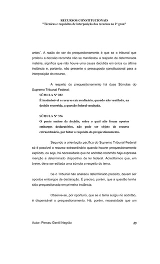 RECURSOS CONSTITUCIONAIS 
"Técnicas e requisitos de interposição dos recursos no 2º grau" 
antes”. A razão de ser do prequestionamento é que se o tribunal que 
proferiu a decisão recorrida não se manifestou a respeito de determinada 
matéria, significa que não houve uma causa decidida em única ou última 
instância e, portanto, não presente o pressuposto constitucional para a 
interposição do recurso. 
A respeito do prequestionamento há duas Súmulas do 
Supremo Tribunal Federal: 
SÚMULA Nº 282 
É inadmissível o recurso extraordinário, quando não ventilada, na 
decisão recorrida, a questão federal suscitada. 
SÚMULA Nº 356 
O ponto omisso da decisão, sobre o qual não foram opostos 
embargos declaratórios, não pode ser objeto de recurso 
extraordinário, por faltar o requisito do prequestionamento. 
Segundo a orientação pacífica do Supremo Tribunal Federal 
só é possível o recurso extraordinário quando houver prequestionamento 
explícito, ou seja, há necessidade que no acórdão recorrido haja expressa 
menção a determinado dispositivo de lei federal. Acreditamos que, em 
breve, deva ser editada uma súmula a respeito do tema. 
Se o Tribunal não analisou determinado preceito, devem ser 
opostos embargos de declaração. É preciso, porém, que a questão tenha 
sido prequestionada em primeira instância. 
Observe-se, por oportuno, que se o tema surgiu no acórdão, 
é dispensável o prequestionamento. Há, porém, necessidade que um 
Autor: Perseu Gentil Negrão 25 
 