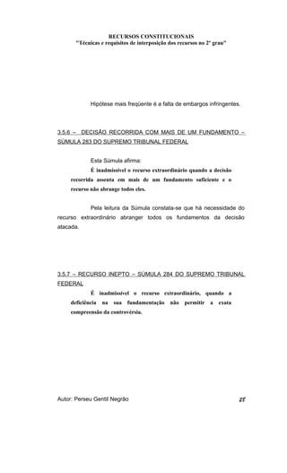 RECURSOS CONSTITUCIONAIS 
"Técnicas e requisitos de interposição dos recursos no 2º grau" 
Hipótese mais freqüente é a falta de embargos infringentes. 
3.5.6 – DECISÃO RECORRIDA COM MAIS DE UM FUNDAMENTO – 
SÚMULA 283 DO SUPREMO TRIBUNAL FEDERAL 
Esta Súmula afirma: 
É inadmissível o recurso extraordinário quando a decisão 
recorrida assenta em mais de um fundamento suficiente e o 
recurso não abrange todos eles. 
Pela leitura da Súmula constata-se que há necessidade do 
recurso extraordinário abranger todos os fundamentos da decisão 
atacada. 
3.5.7 – RECURSO INEPTO – SÚMULA 284 DO SUPREMO TRIBUNAL 
FEDERAL 
É inadmissível o recurso extraordinário, quando a 
deficiência na sua fundamentação não permitir a exata 
compreensão da controvérsia. 
Autor: Perseu Gentil Negrão 28 
 