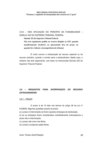 RECURSOS CONSTITUCIONAIS 
"Técnicas e requisitos de interposição dos recursos no 2º grau" 
3.5.8 – NÃO APLICAÇÃO DO PRINCÍPIO DA FUNGIBILIDADE – 
SÚMULA 322 DO SUPREMO TRIBUNAL FEDERAL 
Súmula 322 do Supremo Tribunal Federal 
Não terá seguimento pedido ou recurso dirigido ao STF, quando 
manifestamente incabível, ou apresentado fora do prazo, ou 
quando for evidente a incompetência do tribunal. 
É muito comum a interposição de recurso especial ou de 
recurso ordinário, quando o correto seria o extraordinário. Neste caso, o 
reclamo não terá seguimento, com base na mencionada Súmula 322 do 
Supremo Tribunal Federal. 
3.6 – REQUISITOS PARA INTERPOSIÇÃO DO RECURSO 
EXTRAORDINÁRIO 
3.6.1 – PRAZO 
O prazo é de 15 dias nos termos do artigo 26 da Lei nº 
8.038/90. Algumas questões quanto ao prazo: 
a) o prazo é interrompido se forem opostos embargos de declaração. 
b) se os embargos forem considerados manifestamente intempestivos o 
prazo não é interrompido. 
c) o prazo não corre nas férias. 
d) o prazo é suspenso pelas férias. 
Autor: Perseu Gentil Negrão 29 
 