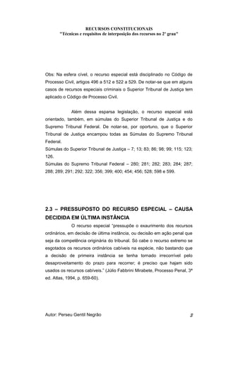 RECURSOS CONSTITUCIONAIS 
"Técnicas e requisitos de interposição dos recursos no 2º grau" 
Obs: Na esfera cível, o recurso especial está disciplinado no Código de 
Processo Civil, artigos 496 a 512 e 522 a 529. De notar-se que em alguns 
casos de recursos especiais criminais o Superior Tribunal de Justiça tem 
aplicado o Código de Processo Civil. 
Além dessa esparsa legislação, o recurso especial está 
orientado, também, em súmulas do Superior Tribunal de Justiça e do 
Supremo Tribunal Federal. De notar-se, por oportuno, que o Superior 
Tribunal de Justiça encampou todas as Súmulas do Supremo Tribunal 
Federal. 
Súmulas do Superior Tribunal de Justiça – 7; 13; 83; 86; 98; 99; 115; 123; 
126. 
Súmulas do Supremo Tribunal Federal – 280; 281; 282; 283; 284; 287; 
288; 289; 291; 292; 322; 356; 399; 400; 454; 456; 528; 598 e 599. 
2.3 – PRESSUPOSTO DO RECURSO ESPECIAL – CAUSA 
DECIDIDA EM ÚLTIMA INSTÂNCIA 
O recurso especial “pressupõe o exaurimento dos recursos 
ordinários, em decisão de última instância, ou decisão em ação penal que 
seja da competência originária do tribunal. Só cabe o recurso extremo se 
esgotados os recursos ordinários cabíveis na espécie, não bastando que 
a decisão de primeira instância se tenha tornado irrecorrível pelo 
desaproveitamento do prazo para recorrer; é preciso que hajam sido 
usados os recursos cabíveis.” (Júlio Fabbrini Mirabete, Processo Penal, 3ª 
ed. Atlas, 1994, p. 659-60). 
Autor: Perseu Gentil Negrão 3 
 