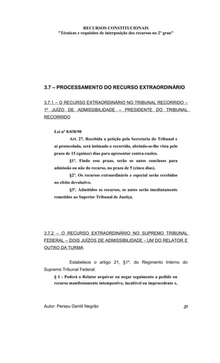 RECURSOS CONSTITUCIONAIS 
"Técnicas e requisitos de interposição dos recursos no 2º grau" 
3.7 – PROCESSAMENTO DO RECURSO EXTRAORDINÁRIO 
3.7.1 – O RECURSO EXTRAORDINÁRIO NO TRIBUNAL RECORRIDO – 
1º JUÍZO DE ADMISSIBILIDADE – PRESIDENTE DO TRIBUNAL 
RECORRIDO 
Lei nº 8.038/90 
Art. 27. Recebida a petição pela Secretaria do Tribunal e 
aí protocolada, será intimado o recorrido, abrindo-se-lhe vista pelo 
prazo de 15 (quinze) dias para apresentar contra-razões. 
§1º. Findo esse prazo, serão os autos conclusos para 
admissão ou não do recurso, no prazo de 5 (cinco dias). 
§2º. Os recursos extraordinário e especial serão recebidos 
no efeito devolutivo. 
§3º. Admitidos os recursos, os autos serão imediatamente 
remetidos ao Superior Tribunal de Justiça. 
3.7.2 – O RECURSO EXTRAORDINÁRIO NO SUPREMO TRIBUNAL 
FEDERAL – DOIS JUÍZOS DE ADMISSIBILIDADE - UM DO RELATOR E 
OUTRO DA TURMA 
Estabelece o artigo 21, §1º, do Regimento Interno do 
Supremo Tribunal Federal: 
§ 1 - Poderá o Relator arquivar ou negar seguimento a pedido ou 
recurso manifestamente intempestivo, incabível ou improcedente e, 
Autor: Perseu Gentil Negrão 31 
 