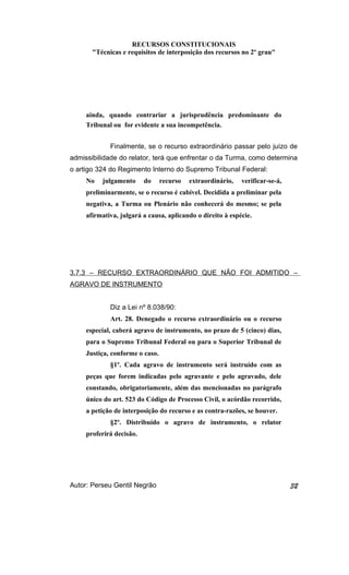 RECURSOS CONSTITUCIONAIS 
"Técnicas e requisitos de interposição dos recursos no 2º grau" 
ainda, quando contrariar a jurisprudência predominante do 
Tribunal ou for evidente a sua incompetência. 
Finalmente, se o recurso extraordinário passar pelo juízo de 
admissibilidade do relator, terá que enfrentar o da Turma, como determina 
o artigo 324 do Regimento Interno do Supremo Tribunal Federal: 
No julgamento do recurso extraordinário, verificar-se-á, 
preliminarmente, se o recurso é cabível. Decidida a preliminar pela 
negativa, a Turma ou Plenário não conhecerá do mesmo; se pela 
afirmativa, julgará a causa, aplicando o direito à espécie. 
3.7.3 – RECURSO EXTRAORDINÁRIO QUE NÃO FOI ADMITIDO – 
AGRAVO DE INSTRUMENTO 
Diz a Lei nº 8.038/90: 
Art. 28. Denegado o recurso extraordinário ou o recurso 
especial, caberá agravo de instrumento, no prazo de 5 (cinco) dias, 
para o Supremo Tribunal Federal ou para o Superior Tribunal de 
Justiça, conforme o caso. 
§1º. Cada agravo de instrumento será instruído com as 
peças que forem indicadas pelo agravante e pelo agravado, dele 
constando, obrigatoriamente, além das mencionadas no parágrafo 
único do art. 523 do Código de Processo Civil, o acórdão recorrido, 
a petição de interposição do recurso e as contra-razões, se houver. 
§2º. Distribuído o agravo de instrumento, o relator 
proferirá decisão. 
Autor: Perseu Gentil Negrão 32 
 